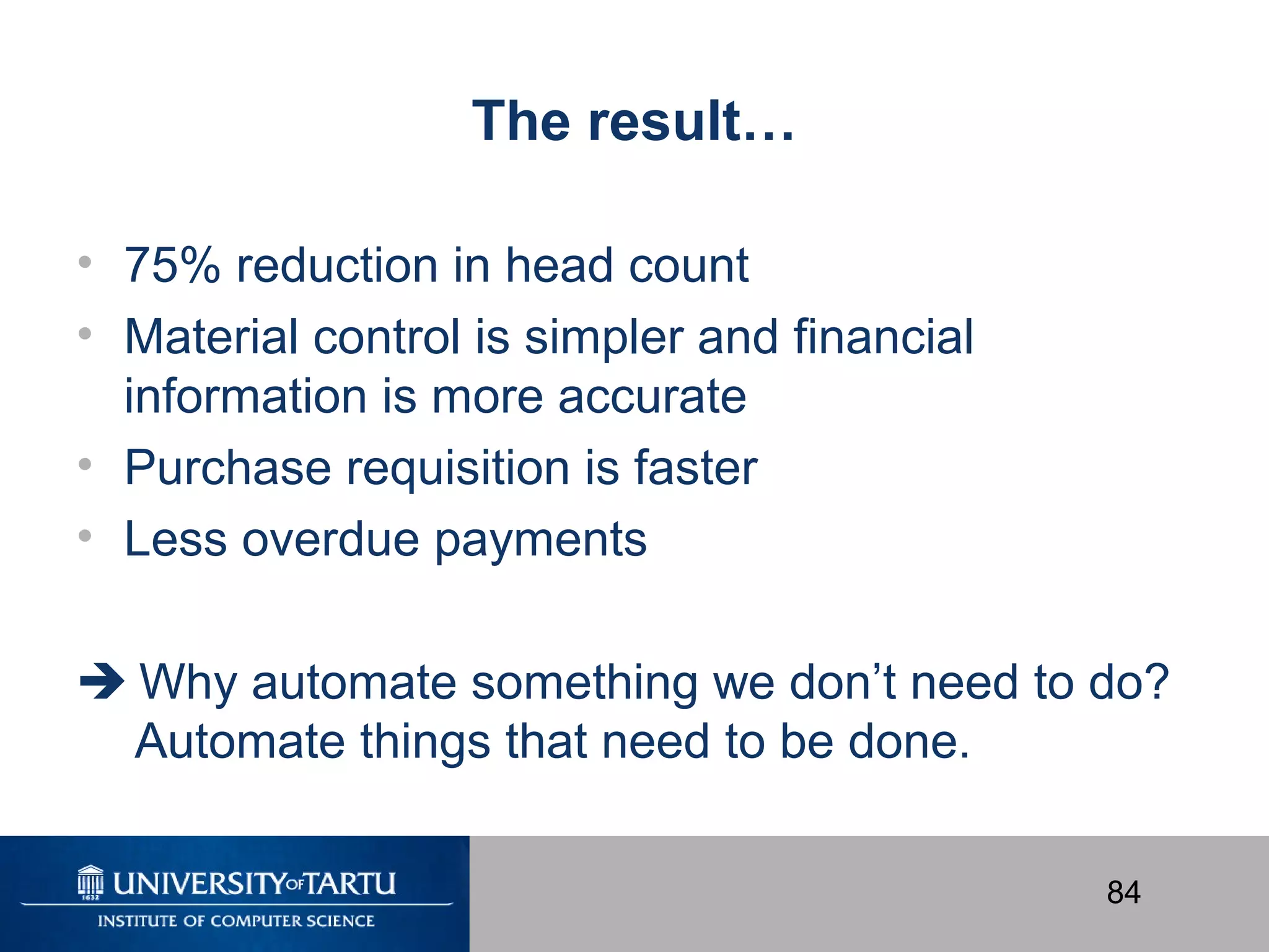 84
The result…
• 75% reduction in head count
• Material control is simpler and financial
information is more accurate
• Purchase requisition is faster
• Less overdue payments
 Why automate something we don’t need to do?
Automate things that need to be done.
 