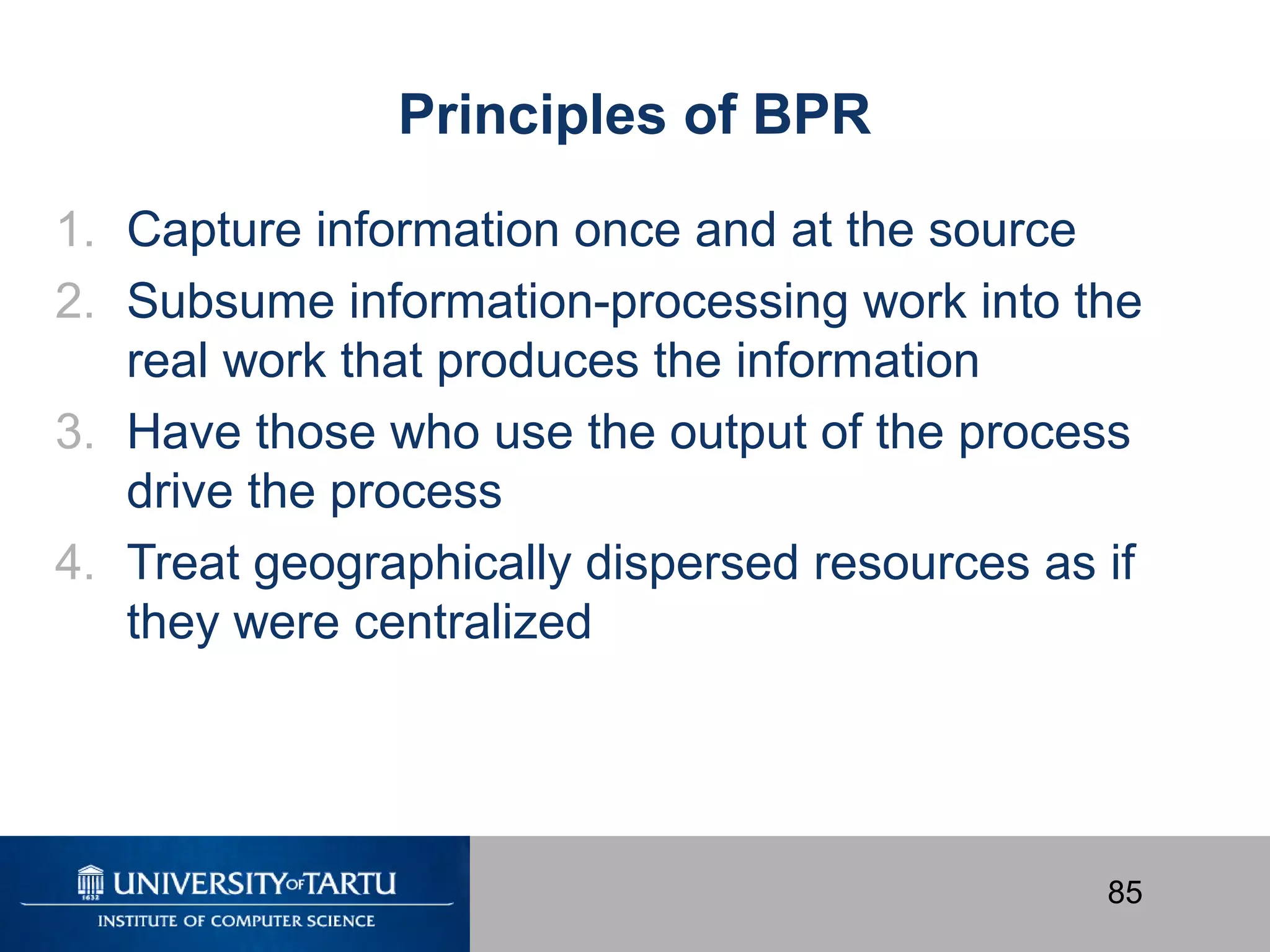 85
Principles of BPR
1. Capture information once and at the source
2. Subsume information-processing work into the
real work that produces the information
3. Have those who use the output of the process
drive the process
4. Treat geographically dispersed resources as if
they were centralized
 