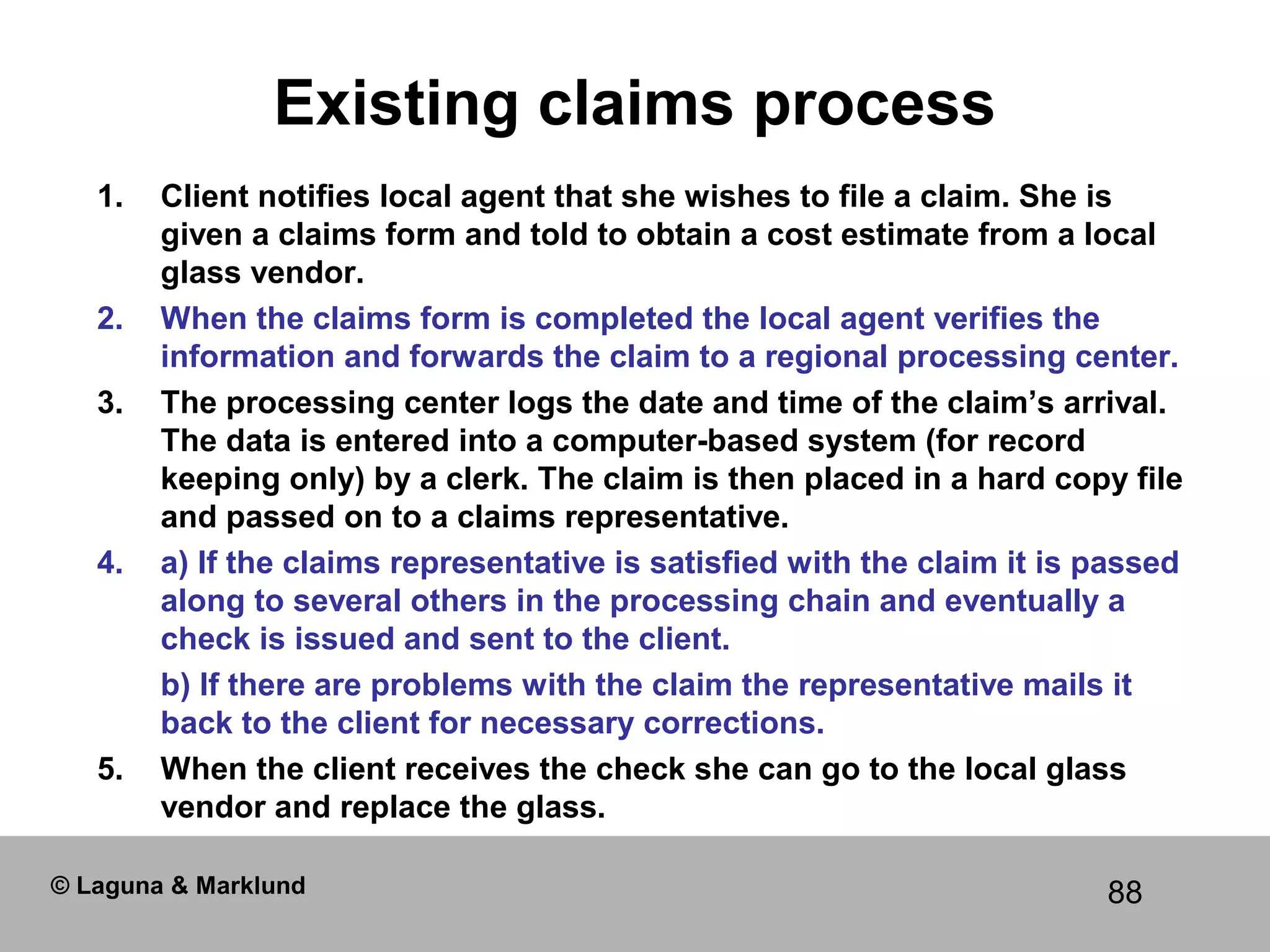 88
Existing claims process
1. Client notifies local agent that she wishes to file a claim. She is
given a claims form and told to obtain a cost estimate from a local
glass vendor.
2. When the claims form is completed the local agent verifies the
information and forwards the claim to a regional processing center.
3. The processing center logs the date and time of the claim’s arrival.
The data is entered into a computer-based system (for record
keeping only) by a clerk. The claim is then placed in a hard copy file
and passed on to a claims representative.
4. a) If the claims representative is satisfied with the claim it is passed
along to several others in the processing chain and eventually a
check is issued and sent to the client.
b) If there are problems with the claim the representative mails it
back to the client for necessary corrections.
5. When the client receives the check she can go to the local glass
vendor and replace the glass.
© Laguna & Marklund
 