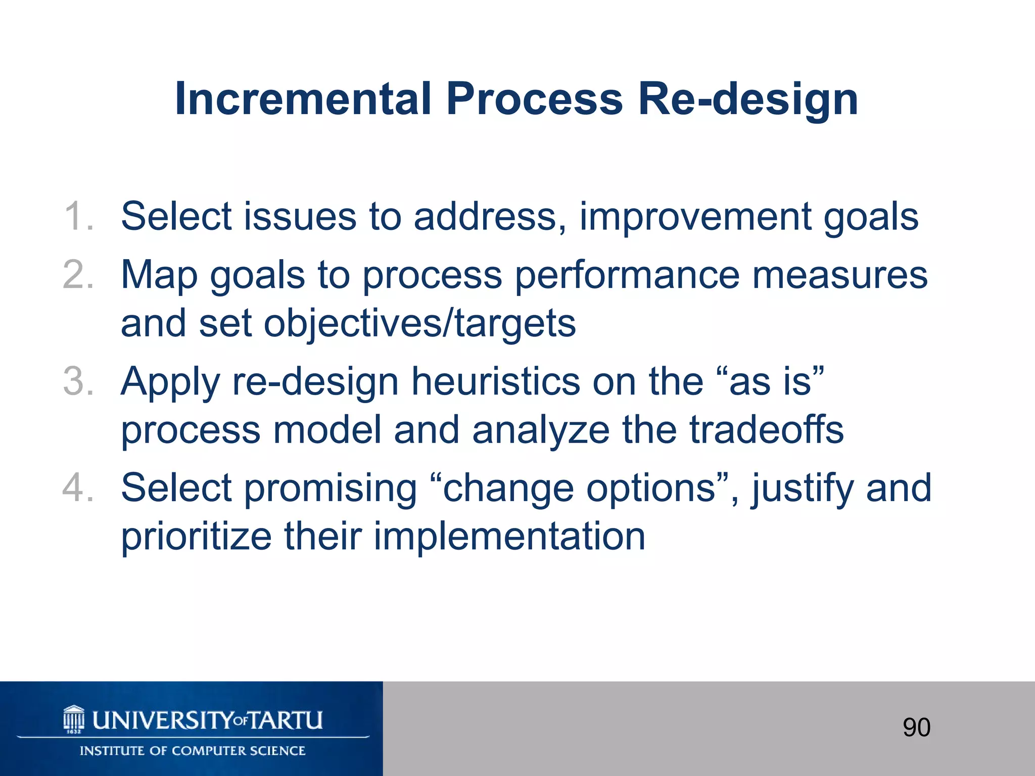 90
Incremental Process Re-design
1. Select issues to address, improvement goals
2. Map goals to process performance measures
and set objectives/targets
3. Apply re-design heuristics on the “as is”
process model and analyze the tradeoffs
4. Select promising “change options”, justify and
prioritize their implementation
 