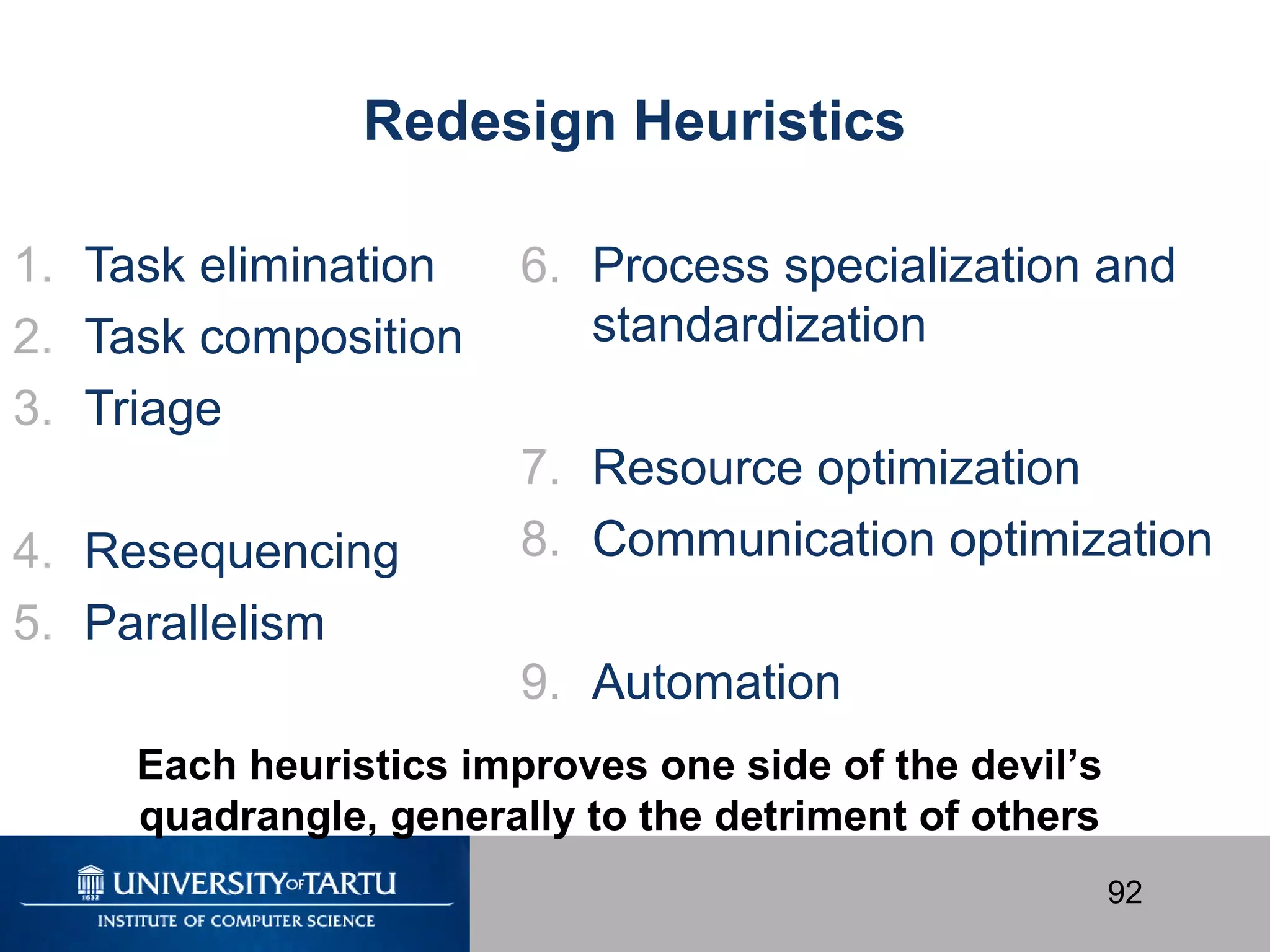 92
Redesign Heuristics
1. Task elimination
2. Task composition
3. Triage
4. Resequencing
5. Parallelism
6. Process specialization and
standardization
7. Resource optimization
8. Communication optimization
9. Automation
Each heuristics improves one side of the devil’s
quadrangle, generally to the detriment of others
 