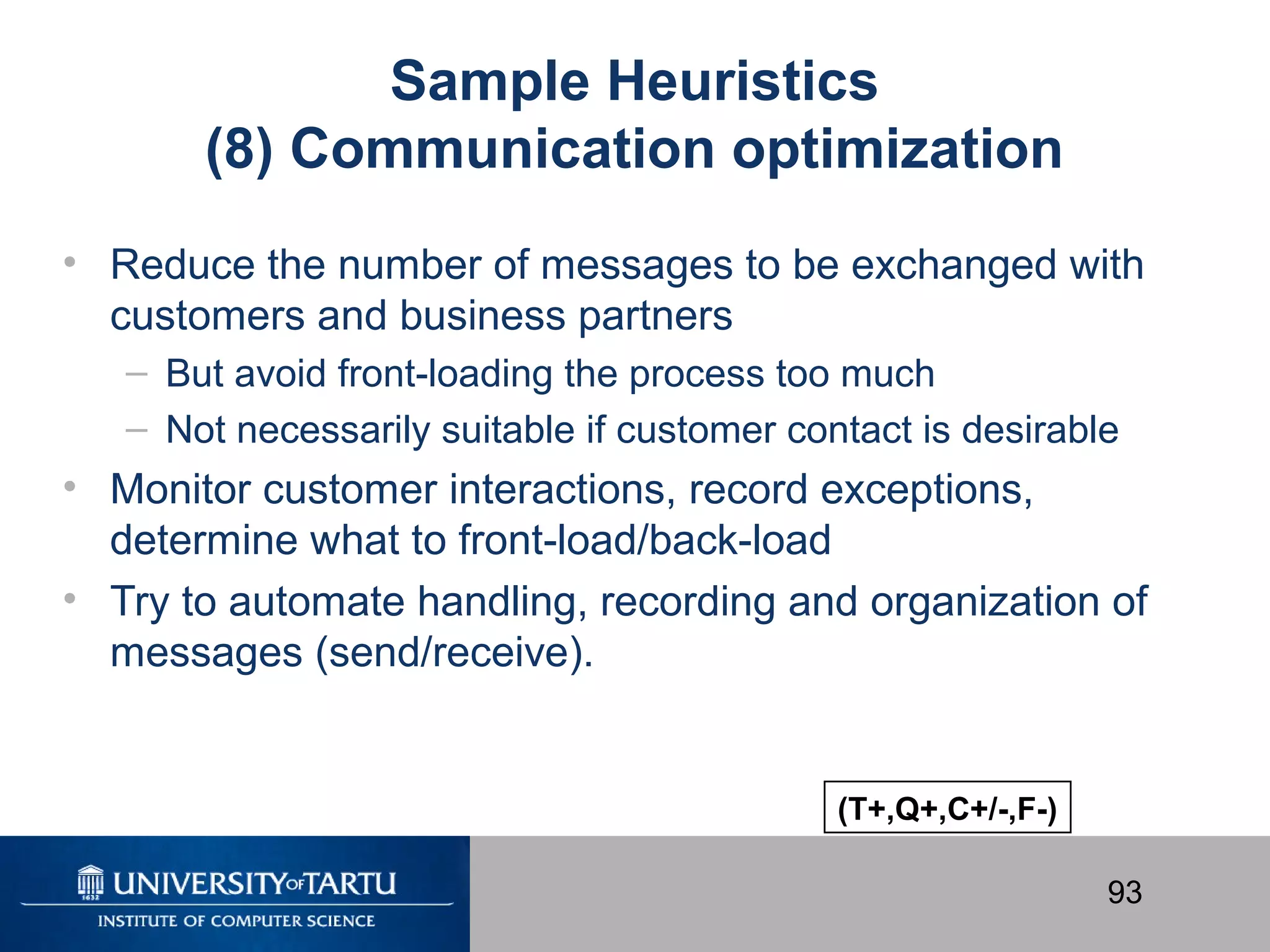 93
Sample Heuristics
(8) Communication optimization
• Reduce the number of messages to be exchanged with
customers and business partners
– But avoid front-loading the process too much
– Not necessarily suitable if customer contact is desirable
• Monitor customer interactions, record exceptions,
determine what to front-load/back-load
• Try to automate handling, recording and organization of
messages (send/receive).
(T+,Q+,C+/-,F-)
 