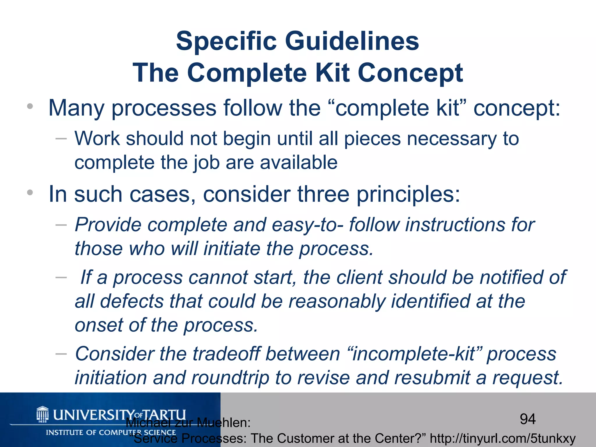 94
Specific Guidelines
The Complete Kit Concept
• Many processes follow the “complete kit” concept:
– Work should not begin until all pieces necessary to
complete the job are available
• In such cases, consider three principles:
– Provide complete and easy-to- follow instructions for
those who will initiate the process.
– If a process cannot start, the client should be notified of
all defects that could be reasonably identified at the
onset of the process.
– Consider the tradeoff between “incomplete-kit” process
initiation and roundtrip to revise and resubmit a request.
Michael zur Muehlen:
“Service Processes: The Customer at the Center?” http://tinyurl.com/5tunkxy
 