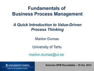 Fundamentals of
Business Process Management
A Quick Introduction to Value-Driven
Process Thinking
Marlon Dumas
University of Tartu
marlon.dumas@ut.ee
Estonian BPM Roundtable – 10 Oct. 2013
 