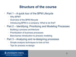 3
Structure of the course
• Part 1 – A quick tour of the BPM Lifecycle
– Why BPM?
– Overview of the BPM lifecycle
– Introd...