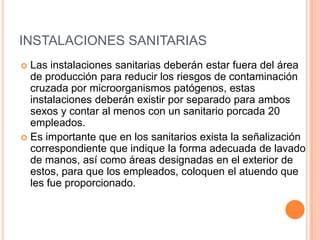 INSTALACIONES SANITARIASLas instalaciones sanitarias deberán estar fuera del área de producción para reducir los riesgos de contaminación cruzada por microorganismos patógenos, estas instalaciones deberán existir por separado para ambos sexos y contar al menos con un sanitario porcada 20 empleados.Es importante que en los sanitarios exista la señalización correspondiente que indique la forma adecuada de lavado de manos, así como áreas designadas en el exterior de estos, para que los empleados, coloquen el atuendo que les fue proporcionado.