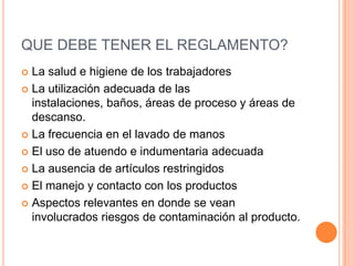 QUE DEBE TENER EL REGLAMENTO?La salud e higiene de los trabajadoresLa utilización adecuada de las instalaciones, baños, áreas de proceso y áreas de descanso.La frecuencia en el lavado de manosEl uso de atuendo e indumentaria adecuadaLa ausencia de artículos restringidosEl manejo y contacto con los productosAspectos relevantes en donde se vean involucrados riesgos de contaminación al producto.