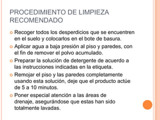 PROCEDIMIENTO DE LIMPIEZA RECOMENDADO Recoger todos los desperdicios que se encuentren en el suelo y colocarlos en el bote de basura.Aplicar agua a baja presión al piso y paredes, con el fin de remover el polvo acumulado.Preparar la solución de detergente de acuerdo a las instrucciones indicadas en la etiqueta.Remojar el piso y las paredes completamente usando esta solución, deje que el producto actúe de 5 a 10 minutos.Poner especial atención a las áreas de drenaje, asegurándose que estas han sido totalmente lavadas.