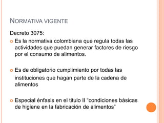Normativa vigente Decreto 3075:Es la normativa colombiana que regula todas las actividades que puedan generar factores de riesgo por el consumo de alimentos. Es de obligatorio cumplimiento por todas las  	instituciones que hagan parte de la cadena de alimentosEspecial énfasis en el titulo II “condiciones básicas de higiene en la fabricación de alimentos”