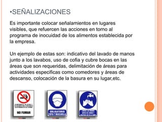 SEÑALIZACIONESEs importante colocar señalamientos en lugaresvisibles, que refuercen las acciones en torno alprograma de inocuidad de los alimentos establecida porla empresa.Un ejemplo de estas son: indicativo del lavado de manosjunto a los lavabos, uso de cofia y cubre bocas en lasáreas que son requeridas, delimitación de áreas paraactividades especificas como comedores y áreas dedescanso, colocación de la basura en su lugar,etc.