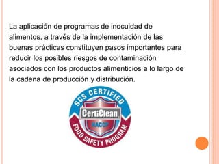 La aplicación de programas de inocuidad dealimentos, a través de la implementación de lasbuenas prácticas constituyen pasos importantes parareducir los posibles riesgos de contaminación asociados con los productos alimenticios a lo largo de la cadena de producción y distribución.