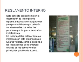 REGLAMENTO INTERNOEste consiste básicamente en ladescripción de las reglas de higiene, traducidas en obligacionesy responsabilidades que deberánser observadas por todas laspersonas que tengan acceso a lasinstalaciones. Es recomendable colocar letrerosimpresos con esta información en lugares visibles, como la entrada alas instalaciones de la empresa,entrada de los baños y en losprincipales pasillos de acceso.
