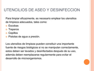 UTENCILIOS DE ASEO Y DESINFECCIONPara limpiar eficazmente, es necesario emplear los utensilios de limpieza adecuados, tales como:EscobasTraperosCepillosPistolas de agua a presión.Los utensilios de limpieza pueden constituir una importantefuente de riesgos biológicos si no se manipulan correctamente, estos deben ser lavados y desinfectados después de su uso,además deben reemplazarse regularmente para evitar el desarrollo de microorganismos.