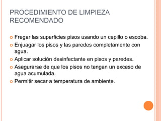 PROCEDIMIENTO DE LIMPIEZA RECOMENDADOFregar las superficies pisos usando un cepillo o escoba.Enjuagar los pisos y las paredes completamente con agua.Aplicar solución desinfectante en pisos y paredes.Asegurarse de que los pisos no tengan un exceso de agua acumulada.Permitir secar a temperatura de ambiente.