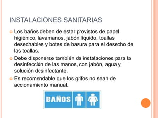 INSTALACIONES SANITARIASLos baños deben de estar provistos de papel higiénico, lavamanos, jabón líquido, toallas desechables y botes de basura para el desecho de las toallas. Debe disponerse también de instalaciones para la desinfección de las manos, con jabón, agua y solución desinfectante. Es recomendable que los grifos no sean de accionamiento manual.