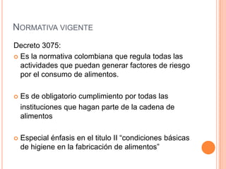 Normativa vigente Decreto 3075:Es la normativa colombiana que regula todas las actividades que puedan generar factores de riesgo por el consumo de alimentos. Es de obligatorio cumplimiento por todas las  	instituciones que hagan parte de la cadena de alimentosEspecial énfasis en el titulo II “condiciones básicas de higiene en la fabricación de alimentos”