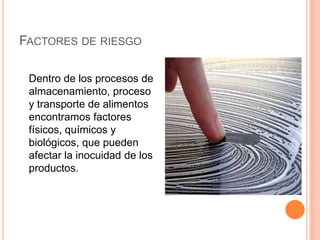 Factores de riesgo	Dentro de los procesos de almacenamiento, proceso y transporte de alimentos encontramos factores  físicos, químicos y biológicos, que pueden afectar la inocuidad de los productos. 