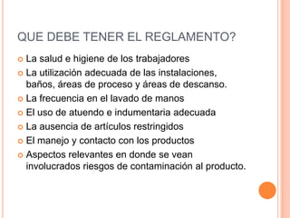 QUE DEBE TENER EL REGLAMENTO?La salud e higiene de los trabajadoresLa utilización adecuada de las instalaciones, baños, áreas de proceso y áreas de descanso.La frecuencia en el lavado de manosEl uso de atuendo e indumentaria adecuadaLa ausencia de artículos restringidosEl manejo y contacto con los productosAspectos relevantes en donde se vean involucrados riesgos de contaminación al producto.