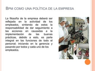Bpm como una política de la empresaLa filosofía de la empresa deberá ser reflejada en la actividad de los empleados, sintiendo de estos la responsabilidad de dar seguimiento a las acciones en causadas a la implementación de las buenas prácticas, debido a esto, es parte integral en las funciones de todo el personal; iniciando en la gerencia y pasando por todos y cada uno de los empleados.
