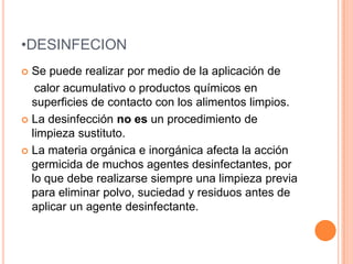 DESINFECIONSe puede realizar por medio de la aplicación de     calor acumulativo o productos químicos en superficies de contacto con los alimentos limpios.La desinfección no es un procedimiento de limpieza sustituto.La materia orgánica e inorgánica afecta la acción germicida de muchos agentes desinfectantes, por lo que debe realizarse siempre una limpieza previa para eliminar polvo, suciedad y residuos antes de aplicar un agente desinfectante.