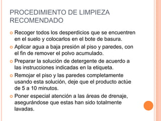 PROCEDIMIENTO DE LIMPIEZA RECOMENDADO Recoger todos los desperdicios que se encuentren en el suelo y colocarlos en el bote de basura.Aplicar agua a baja presión al piso y paredes, con el fin de remover el polvo acumulado.Preparar la solución de detergente de acuerdo a las instrucciones indicadas en la etiqueta.Remojar el piso y las paredes completamente usando esta solución, deje que el producto actúe de 5 a 10 minutos.Poner especial atención a las áreas de drenaje, asegurándose que estas han sido totalmente lavadas.