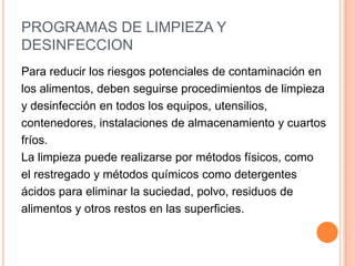 PROGRAMAS DE LIMPIEZA Y DESINFECCIONPara reducir los riesgos potenciales de contaminación enlos alimentos, deben seguirse procedimientos de limpieza y desinfección en todos los equipos, utensilios, contenedores, instalaciones de almacenamiento y cuartos fríos.La limpieza puede realizarse por métodos físicos, comoel restregado y métodos químicos como detergentes ácidos para eliminar la suciedad, polvo, residuos dealimentos y otros restos en las superficies.