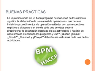 BUENAS PRACTICAS La implementación de un buen programa de inocuidad de los alimento significa la elaboración de un manual de operaciones  que deberáincluir los procedimientos de operación estándar con sus respectivos registros o bitácoras y en donde cada uno de éstos deberá proporcionar la descripción detallada de las actividades a realizar encada proceso atendiendo las preguntas ¿Qué? ¿Quién? ¿Como? ¿Donde? ¿Cuando? y ¿Porqué? deberán ser realizadas cada una de lasactividades.