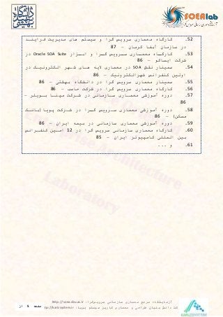 ‫معماری‬ ‫مرجع‬ ‫آزمایشگاه‬‫سرویس‬ ‫سازمانی‬‫گرا‬:http://soea.sbu.ac.ir
‫پویا‬ ‫سیستم‬ ‫کاریز‬ ‫معماری‬ ‫و‬ ‫طراحی‬ ‫بنیان‬ ‫دانش‬ ‫شرکت‬:http://karizsystem.ir‫صفحه‬5‫از‬
8
52.‫کارگاه‬‫معمار‬‫سیويس‬‫گیا‬‫و‬‫م‬ ‫سيس‬‫ها‬‫میيیي‬‫فیايندی‬
‫در‬‫سازما‬‫آبفا‬‫کیما‬–87
53.‫داه‬‫د‬‫کارگ‬‫دار‬‫د‬‫معم‬‫دیويس‬‫د‬‫س‬‫دیا‬‫د‬‫گ‬‫و‬‫دزار‬‫ابد‬Oracle SOA Suite‫در‬
‫شیک‬‫ايساکو‬–86
54.‫سمينار‬‫نق‬SOA‫در‬‫معمار‬‫الي‬‫هدا‬‫شدهی‬‫یونيدک‬ ‫الک‬‫در‬
‫اولين‬‫کنفیانس‬‫یونيک‬ ‫شهیالک‬–86
55.‫سمينار‬‫معمار‬‫سیويس‬‫گیا‬‫در‬‫دانشگاه‬‫بهش‬–86
56.‫کارگاه‬‫معمار‬‫سیويس‬‫گیا‬‫در‬‫شیک‬‫حاس‬–86
57.‫دوره‬‫آموزش‬‫معمدار‬‫سدازمان‬‫در‬‫شدیک‬‫مپندا‬‫بدوييی‬–
86
58.‫دوره‬‫آموزش‬‫معمار‬‫سدیويس‬‫دیا‬‫د‬‫گ‬‫در‬‫شدیک‬‫پويا‬(‫باندک‬
‫مسکن‬)–86
59.‫دوره‬‫آموزش‬‫معمار‬‫سازمان‬‫در‬‫بيم‬‫ايیا‬–86
60.‫کارگاه‬‫معمار‬‫سازمان‬‫سیويس‬‫گیا‬‫در‬12‫امدين‬‫کنفدیانس‬
‫بين‬‫الميي‬‫کامپيوتی‬‫ايیا‬–85
61.... ‫و‬
 