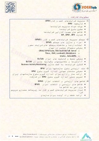 ‫معماری‬ ‫مرجع‬ ‫آزمایشگاه‬‫سرویس‬ ‫سازمانی‬‫گرا‬:http://soea.sbu.ac.ir
‫پویا‬ ‫سیستم‬ ‫کاریز‬ ‫معماری‬ ‫و‬ ‫طراحی‬ ‫بنیان‬ ‫دانش‬ ‫شرکت‬:http://karizsystem.ir‫صفحه‬6‫از‬
8
‫محتویات‬‫کارگاه‬:
1-(‫کار‬ ‫و‬ ‫کس‬ ‫فیاينیها‬ ‫میيیي‬BPM)
‫تاريخچ‬BPM
‫فیاينیها‬ ‫میيیي‬ ‫حيات‬ ‫چیخ‬
‫فیاينیها‬ ‫بيو‬ ‫سوو‬
‫فیاينیها‬ ‫کاراي‬ ‫بهاود‬ ‫ها‬ ‫شاخص‬
‫تفاوت‬BPI , BPM , BPR
2-( ‫کار‬ ‫و‬ ‫کس‬ ‫فیاينیها‬ ‫میيیي‬ ‫م‬ ‫سيس‬BPMS)
‫م‬ ‫سيس‬ ‫ها‬ ‫ول‬ ‫ما‬ ‫و‬ ‫اجزاء‬BPMS
‫محور‬ ‫فیاينی‬ ‫ها‬ ‫م‬ ‫سيس‬ ‫مالحضات‬ ‫و‬ ‫انیاردها‬ ‫اس‬
‫جها‬ ‫در‬ ‫ای‬ ‫مع‬ ‫محصوالت‬ ‫معیف‬
oORALE BPM Suite, Microsoft BizTalk Server
oTibco , EMC, Lombardi, MetaStorm
oIntalio , ActiveBPEL
‫معیف‬‫مح‬‫ي‬‫قابي‬ ‫و‬ ‫ط‬‫ي‬‫ها‬‫ابزار‬BizTalk
‫مكان‬ ‫و‬ ‫ورها‬ ‫آداب‬‫ي‬‫زمها‬‫ي‬‫ساز‬ ‫كپارچ‬‫در‬BizTalk
‫فیا‬ ‫یل‬ ‫كن‬‫ي‬‫ول‬ ‫ما‬ ‫كمك‬ ‫ب‬ ‫نیها‬Business Activity Monitoring
3-‫بیا‬ ‫سازمانها‬ ‫بيو‬ ‫ارزياب‬ ‫ی‬ ‫م‬BPM
‫بيو‬ ‫گيی‬ ‫انیازه‬ ‫جهان‬ ‫یها‬ ‫م‬ ‫معیف‬BPM
‫ايیا‬ ‫سازمانها‬ ‫بيو‬ ‫گيی‬ ‫انیازه‬ ‫بیا‬ ‫رادار‬ ‫میل‬ ‫ارائ‬
‫بيو‬ ‫گيی‬ ‫انیازه‬ ‫عمي‬ ‫تمیين‬BPM‫کارگاه‬ ‫در‬
4-‫ابزار‬ ‫خاب‬ ‫ان‬ ‫و‬ ‫ارزياب‬ ‫ها‬ ‫شاخص‬BPMS
‫ابزار‬ ‫خاب‬ ‫ان‬ ‫و‬ ‫ارزياب‬ ‫ها‬ ‫شاخص‬BPMS
‫ها‬ ‫شاخص‬ ‫ب‬ ‫ده‬ ‫وز‬
‫نياز‬‫می‬‫ي‬‫ی‬‫ي‬‫فیا‬‫ي‬‫نیها‬‫ي‬‫ب‬ ‫کار‬ ‫و‬ ‫کس‬‫زيیساخ‬‫معمار‬‫ي‬‫سیو‬‫ي‬‫س‬
‫گیا‬
‫سازما‬ ‫بیا‬ ‫آينیه‬ ‫راه‬ ‫نقش‬ ‫ارائ‬
 