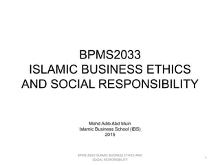 BPMS2033
ISLAMIC BUSINESS ETHICS
AND SOCIAL RESPONSIBILITY
Mohd Adib Abd Muin
Islamic Business School (IBS)
2015
BPMS 2033 ISLAMIC BUSINESS ETHICS AND
SOCIAL RESPONSIBILITY
1
 