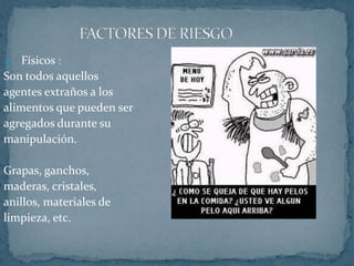 FACTORES DE RIESGOFísicos :Son todos aquellosagentes extraños a losalimentos que pueden seragregados durante sumanipulación.Grapas, ganchos,maderas, cristales,anillos, materiales delimpieza, etc.