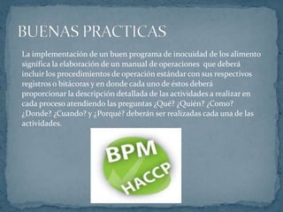 La implementación de un buen programa de inocuidad de los alimento significa la elaboración de un manual de operaciones  que deberáincluir los procedimientos de operación estándar con sus respectivos registros o bitácoras y en donde cada uno de éstos deberá proporcionar la descripción detallada de las actividades a realizar encada proceso atendiendo las preguntas ¿Qué? ¿Quién? ¿Como? ¿Donde? ¿Cuando? y ¿Porqué? deberán ser realizadas cada una de lasactividades.BUENAS PRACTICAS 