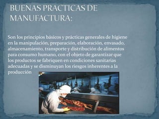 BUENAS PRACTICAS DE MANUFACTURA:Son los principios básicos y prácticas generales de higieneen la manipulación, preparación, elaboración, envasado,almacenamiento, transporte y distribución de alimentospara consumo humano, con el objeto de garantizar quelos productos se fabriquen en condiciones sanitariasadecuadas y se disminuyan los riesgos inherentes a laproducción