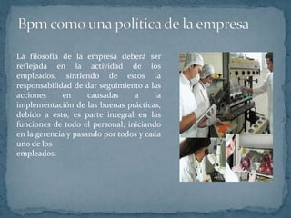Bpm como una política de la empresaLa filosofía de la empresa deberá ser reflejada en la actividad de los empleados, sintiendo de estos la responsabilidad de dar seguimiento a las acciones en causadas a la implementación de las buenas prácticas, debido a esto, es parte integral en las funciones de todo el personal; iniciando en la gerencia y pasando por todos y cada uno de los empleados.