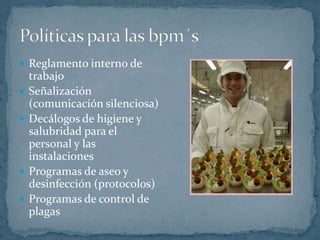 Reglamento interno de trabajoSeñalización (comunicación silenciosa)Decálogos de higiene y salubridad para el personal y las instalacionesProgramas de aseo y desinfección (protocolos)Programas de control de plagasPolíticas para las bpm´s