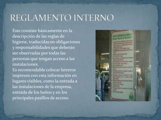 Este consiste básicamente en ladescripción de las reglas de higiene, traducidas en obligacionesy responsabilidades que deberánser observadas por todas laspersonas que tengan acceso a lasinstalaciones. Es recomendable colocar letrerosimpresos con esta información en lugares visibles, como la entrada alas instalaciones de la empresa,entrada de los baños y en losprincipales pasillos de acceso.REGLAMENTO INTERNO