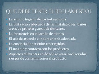 La salud e higiene de los trabajadoresLa utilización adecuada de las instalaciones, baños, áreas de proceso y áreas de descanso.La frecuencia en el lavado de manosEl uso de atuendo e indumentaria adecuadaLa ausencia de artículos restringidosEl manejo y contacto con los productosAspectos relevantes en donde se vean involucrados riesgos de contaminación al producto.QUE DEBE TENER EL REGLAMENTO?