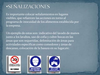 SEÑALIZACIONESEs importante colocar señalamientos en lugaresvisibles, que refuercen las acciones en torno alprograma de inocuidad de los alimentos establecida porla empresa.Un ejemplo de estas son: indicativo del lavado de manosjunto a los lavabos, uso de cofia y cubre bocas en lasáreas que son requeridas, delimitación de áreas paraactividades especificas como comedores y áreas dedescanso, colocación de la basura en su lugar,etc.