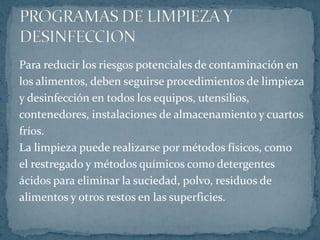 Para reducir los riesgos potenciales de contaminación enlos alimentos, deben seguirse procedimientos de limpieza y desinfección en todos los equipos, utensilios, contenedores, instalaciones de almacenamiento y cuartos fríos.La limpieza puede realizarse por métodos físicos, comoel restregado y métodos químicos como detergentes ácidos para eliminar la suciedad, polvo, residuos dealimentos y otros restos en las superficies.PROGRAMAS DE LIMPIEZA Y DESINFECCION