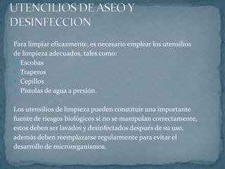 UTENCILIOS DE ASEO Y DESINFECCIONPara limpiar eficazmente, es necesario emplear los utensilios de limpieza adecuados, tales como:EscobasTraperosCepillosPistolas de agua a presión.Los utensilios de limpieza pueden constituir una importantefuente de riesgos biológicos si no se manipulan correctamente, estos deben ser lavados y desinfectados después de su uso,además deben reemplazarse regularmente para evitar el desarrollo de microorganismos.