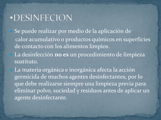 Se puede realizar por medio de la aplicación de     calor acumulativo o productos químicos en superficies de contacto con los alimentos limpios.La desinfección no es un procedimiento de limpieza sustituto.La materia orgánica e inorgánica afecta la acción germicida de muchos agentes desinfectantes, por lo que debe realizarse siempre una limpieza previa para eliminar polvo, suciedad y residuos antes de aplicar un agente desinfectante.DESINFECIONRecoger todos los desperdicios que se encuentren en el suelo y colocarlos en el bote de basura.Aplicar agua a baja presión al piso y paredes, con el fin de remover el polvo acumulado.Preparar la solución de detergente de acuerdo a las instrucciones indicadas en la etiqueta.Remojar el piso y las paredes completamente usando esta solución, deje que el producto actúe de 5 a 10 minutos.Poner especial atención a las áreas de drenaje, asegurándose que estas han sido totalmente lavadas.PROCEDIMIENTO DE LIMPIEZA RECOMENDADO 