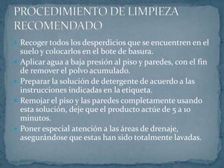 Fregar las superficies pisos usando un cepillo o escoba.Enjuagar los pisos y las paredes completamente con agua.Aplicar solución desinfectante en pisos y paredes.Asegurarse de que los pisos no tengan un exceso de agua acumulada.Permitir secar a temperatura de ambiente.PROCEDIMIENTO DE LIMPIEZA RECOMENDADO