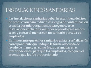 Los baños deben de estar provistos de papel higiénico, lavamanos, jabón líquido, toallas desechables y botes de basura para el desecho de las toallas. Debe disponerse también de instalaciones para la desinfección de las manos, con jabón, agua y solución desinfectante. Es recomendable que los grifos no sean de accionamiento manual.INSTALACIONES SANITARIAS