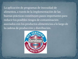 La aplicación de programas de inocuidad dealimentos, a través de la implementación de lasbuenas prácticas constituyen pasos importantes parareducir los posibles riesgos de contaminación asociados con los productos alimenticios a lo largo de la cadena de producción y distribución.