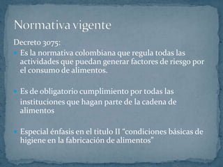 Decreto 3075:Es la normativa colombiana que regula todas las actividades que puedan generar factores de riesgo por el consumo de alimentos. Es de obligatorio cumplimiento por todas las  	instituciones que hagan parte de la cadena de alimentosEspecial énfasis en el titulo II “condiciones básicas de higiene en la fabricación de alimentos”Normativa vigente 