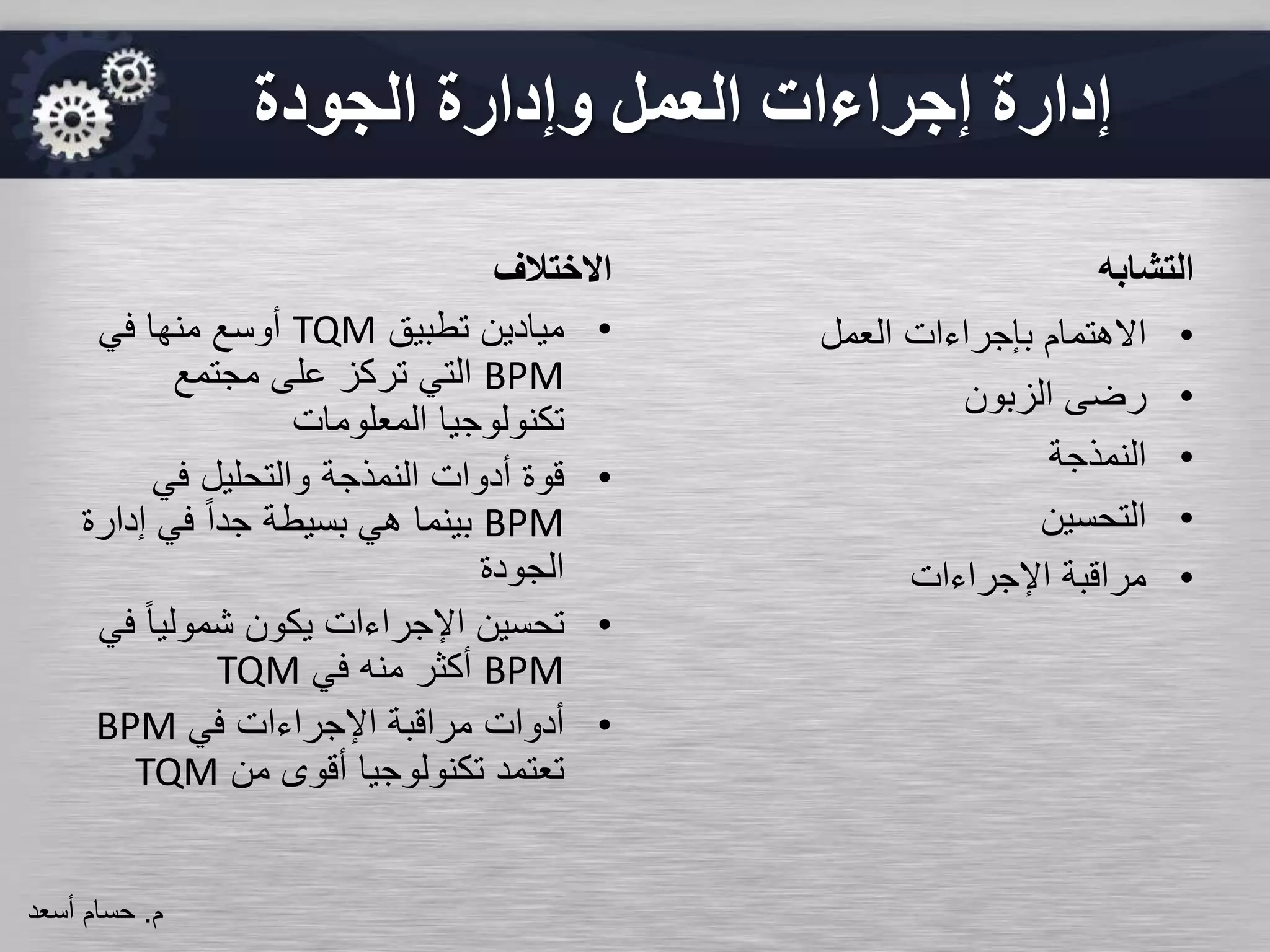 ‫االختالف‬
•‫تطبيق‬ ‫ميادين‬TQM‫في‬ ‫منها‬ ‫أوسع‬
BPM‫مجتمع‬ ‫على‬ ‫تركز‬ ‫التي‬
‫المعلومات‬ ‫تكنولوجيا‬
•‫في‬ ‫والتحليل‬ ‫النمذجة‬ ‫أدوات‬ ‫قوة‬
BPM‫إ‬ ‫في‬ ً‫ا‬‫جد‬ ‫بسيطة‬ ‫هي‬ ‫بينما‬‫دارة‬
‫الجودة‬
•ً‫ا‬‫شمولي‬ ‫يكون‬ ‫اإلجراءات‬ ‫تحسين‬‫في‬
BPM‫في‬ ‫منه‬ ‫أكثر‬TQM
•‫في‬ ‫اإلجراءات‬ ‫مراقبة‬ ‫أدوات‬BPM
‫من‬ ‫أقوى‬ ‫تكنولوجيا‬ ‫تعتمد‬TQM
‫التشابه‬
•‫العمل‬ ‫بإجراءات‬ ‫االهتمام‬
•‫الزبون‬ ‫رضى‬
•‫النمذجة‬
•‫التحسين‬
•‫اإلجراءات‬ ‫مراقبة‬
‫الجودة‬ ‫وإدارة‬ ‫العمل‬ ‫إجراءات‬ ‫إدارة‬
‫م‬.‫حسام‬‫أسعد‬
 