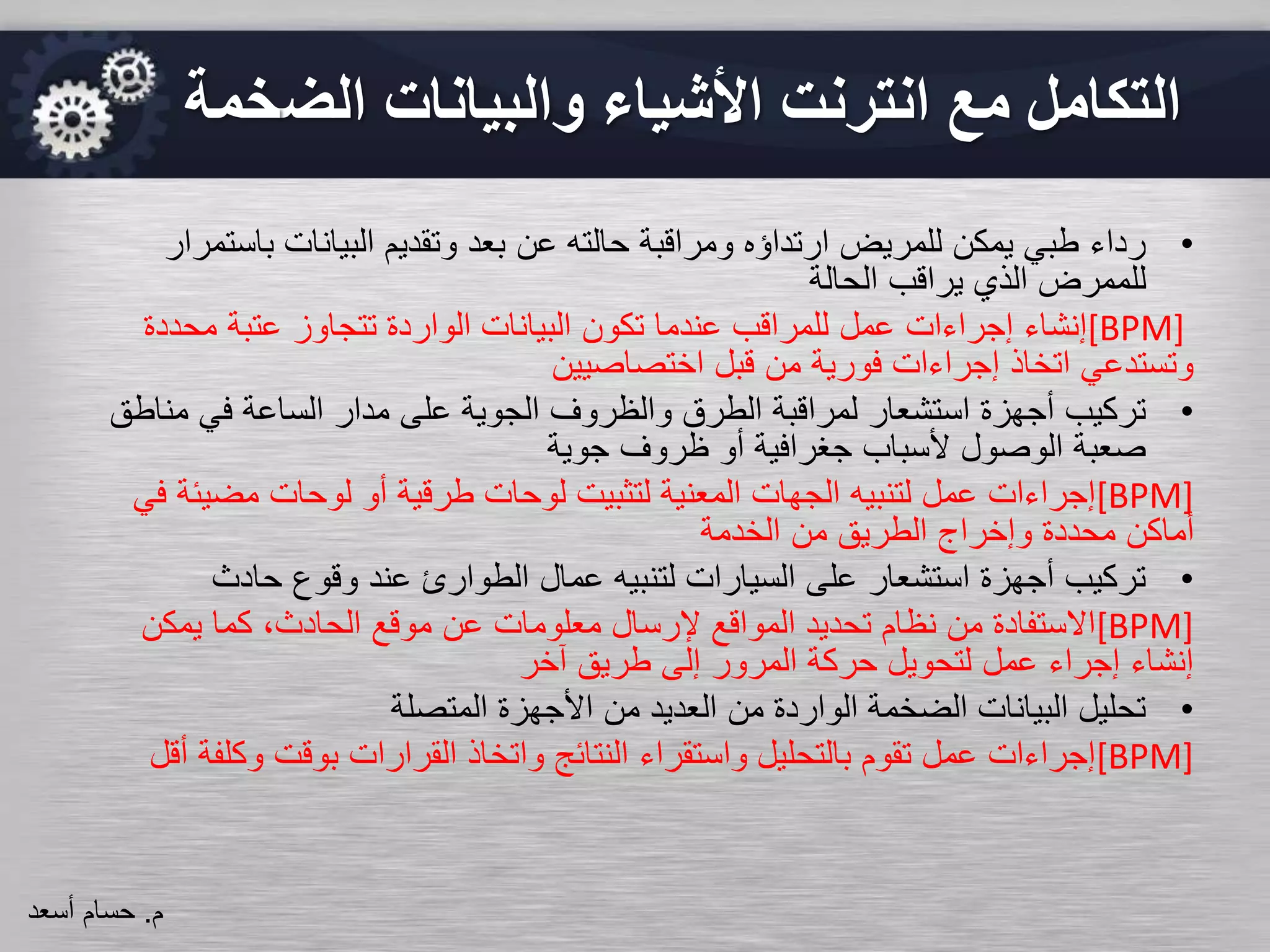•‫باس‬ ‫البيانات‬ ‫وتقديم‬ ‫بعد‬ ‫عن‬ ‫حالته‬ ‫ومراقبة‬ ‫ارتداؤه‬ ‫للمريض‬ ‫يمكن‬ ‫طبي‬ ‫رداء‬‫تمرار‬
‫الحالة‬ ‫يراقب‬ ‫الذي‬ ‫للممرض‬
[BPM]‫إنشاء‬‫إجراءات‬‫محدد‬ ‫عتبة‬ ‫تتجاوز‬ ‫الواردة‬ ‫البيانات‬ ‫تكون‬ ‫عندما‬ ‫للمراقب‬ ‫عمل‬‫ة‬
‫اختصاصيين‬ ‫قبل‬ ‫من‬ ‫فورية‬ ‫إجراءات‬ ‫اتخاذ‬ ‫وتستدعي‬
•‫من‬ ‫في‬ ‫الساعة‬ ‫مدار‬ ‫على‬ ‫الجوية‬ ‫والظروف‬ ‫الطرق‬ ‫لمراقبة‬ ‫استشعار‬ ‫أجهزة‬ ‫تركيب‬‫اطق‬
‫جوية‬ ‫ظروف‬ ‫أو‬ ‫جغرافية‬ ‫ألسباب‬ ‫الوصول‬ ‫صعبة‬
[BPM]‫مضي‬ ‫لوحات‬ ‫أو‬ ‫طرقية‬ ‫لوحات‬ ‫لتثبيت‬ ‫المعنية‬ ‫الجهات‬ ‫لتنبيه‬ ‫عمل‬ ‫إجراءات‬‫في‬ ‫ئة‬
‫الخدمة‬ ‫من‬ ‫الطريق‬ ‫وإخراج‬ ‫محددة‬ ‫أماكن‬
•‫حادث‬ ‫وقوع‬ ‫عند‬ ‫الطوارئ‬ ‫عمال‬ ‫لتنبيه‬ ‫السيارات‬ ‫على‬ ‫استشعار‬ ‫أجهزة‬ ‫تركيب‬
[BPM]‫يمكن‬ ‫كما‬ ،‫الحادث‬ ‫موقع‬ ‫عن‬ ‫معلومات‬ ‫إلرسال‬ ‫المواقع‬ ‫تحديد‬ ‫نظام‬ ‫من‬ ‫االستفادة‬
‫آخر‬ ‫طريق‬ ‫إلى‬ ‫المرور‬ ‫حركة‬ ‫لتحويل‬ ‫عمل‬ ‫إجراء‬ ‫إنشاء‬
•‫المتصلة‬ ‫األجهزة‬ ‫من‬ ‫العديد‬ ‫من‬ ‫الواردة‬ ‫الضخمة‬ ‫البيانات‬ ‫تحليل‬
[BPM]‫وكل‬ ‫بوقت‬ ‫القرارات‬ ‫واتخاذ‬ ‫النتائج‬ ‫واستقراء‬ ‫بالتحليل‬ ‫تقوم‬ ‫عمل‬ ‫إجراءات‬‫أقل‬ ‫فة‬
‫م‬.‫حسام‬‫أسعد‬
‫الض‬ ‫والبيانات‬ ‫األشياء‬ ‫انترنت‬ ‫مع‬ ‫التكامل‬‫خمة‬
 