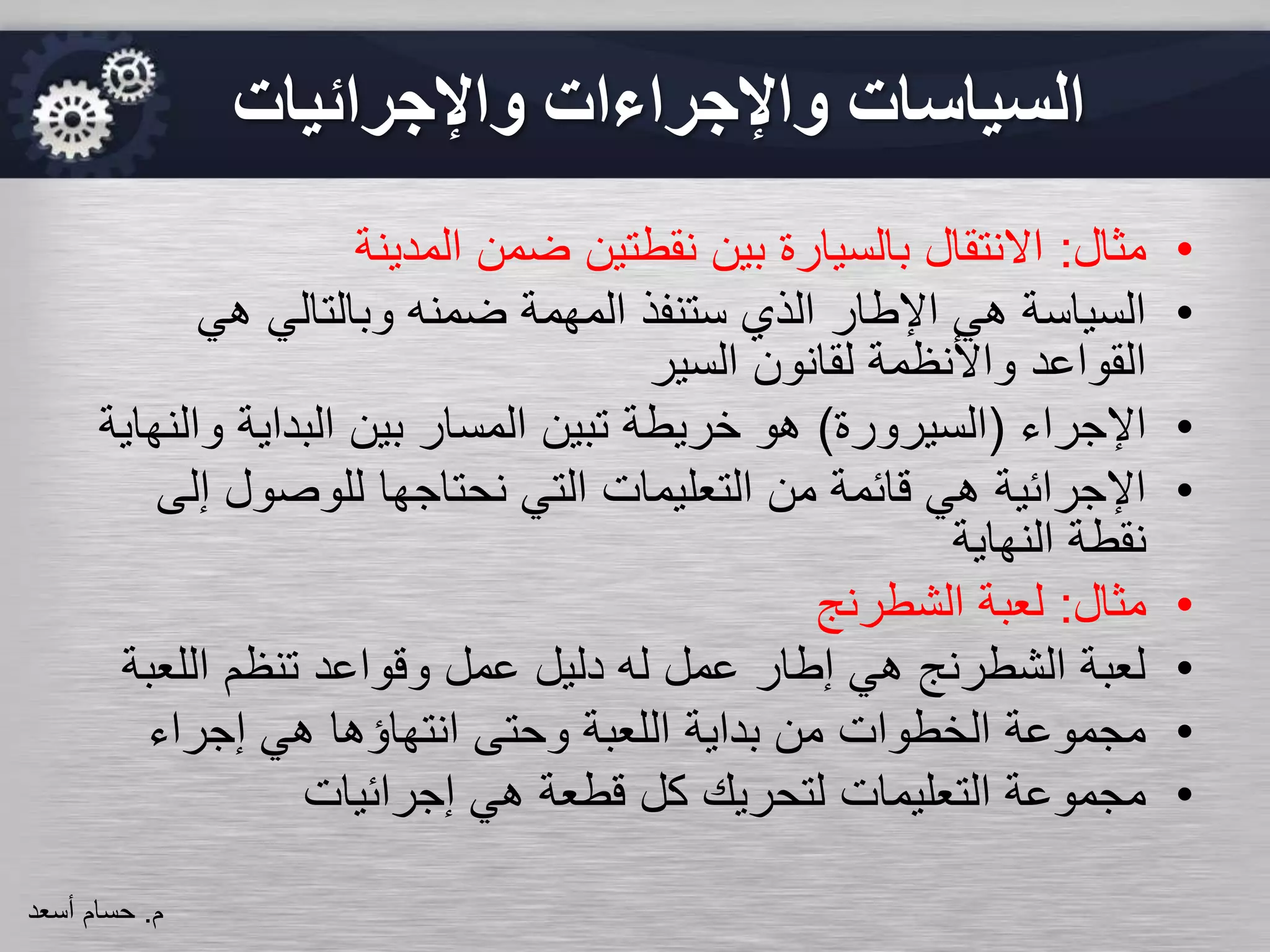 ‫واإلجرائيات‬ ‫واإلجراءات‬ ‫السياسات‬
•‫مثال‬:‫المدينة‬ ‫ضمن‬ ‫نقطتين‬ ‫بين‬ ‫بالسيارة‬ ‫االنتقال‬
•‫هي‬ ‫وبالتالي‬ ‫ضمنه‬ ‫المهمة‬ ‫ستنفذ‬ ‫الذي‬ ‫اإلطار‬ ‫هي‬ ‫السياسة‬
‫السير‬ ‫لقانون‬ ‫واألنظمة‬ ‫القواعد‬
•‫اإلجراء‬(‫السيرورة‬)‫و‬ ‫البداية‬ ‫بين‬ ‫المسار‬ ‫تبين‬ ‫خريطة‬ ‫هو‬‫النهاية‬
•‫إ‬ ‫للوصول‬ ‫نحتاجها‬ ‫التي‬ ‫التعليمات‬ ‫من‬ ‫قائمة‬ ‫هي‬ ‫اإلجرائية‬‫لى‬
‫النهاية‬ ‫نقطة‬
•‫مثال‬:‫الشطرنج‬ ‫لعبة‬
•‫اللع‬ ‫تنظم‬ ‫وقواعد‬ ‫عمل‬ ‫دليل‬ ‫له‬ ‫عمل‬ ‫إطار‬ ‫هي‬ ‫الشطرنج‬ ‫لعبة‬‫بة‬
•‫إجراء‬ ‫هي‬ ‫انتهاؤها‬ ‫وحتى‬ ‫اللعبة‬ ‫بداية‬ ‫من‬ ‫الخطوات‬ ‫مجموعة‬
•‫إجرائيات‬ ‫هي‬ ‫قطعة‬ ‫كل‬ ‫لتحريك‬ ‫التعليمات‬ ‫مجموعة‬
‫م‬.‫حسام‬‫أسعد‬
 