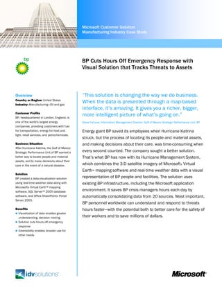 Microsoft Customer Solution
                                              Manufacturing Industry Case Study




                                              BP Cuts Hours Off Emergency Response with
                                              Visual Solution that Tracks Threats to Assets



Overview                                      “This solution is changing the way we do business.
Country or Region: United States
Industry: Manufacturing—Oil and gas
                                              When the data is presented through a map-based
                                              interface, it’s amazing. It gives you a richer, bigger,
Customer Profile
BP, headquartered in London, England, is
                                              more intelligent picture of what’s going on.”
one of the world’s largest energy             Steve Fortune, Information Management Director, Gulf of Mexico Strategic Performance Unit, BP
companies, providing customers with fuel
for transportation, energy for heat and       Energy giant BP saved its employees when Hurricane Katrina
light, retail services, and petrochemicals.
                                              struck, but the process of locating its people and material assets,
Business Situation                            and making decisions about their care, was time-consuming when
After Hurricane Katrina, the Gulf of Mexico
Strategic Performance Unit of BP wanted a     every second counted. The company sought a better solution.
better way to locate people and material      That’s what BP has now with its Hurricane Management System,
assets, and to make decisions about their
care in the event of a natural disaster.      which combines the 3-D satellite imagery of Microsoft® Virtual
                                              Earth™ mapping software and real-time weather data with a visual
Solution
BP created a data-visualization solution      representation of BP people and facilities. The solution uses
using real-time weather data along with       existing BP infrastructure, including the Microsoft application
Microsoft® Virtual Earth™ mapping
software, SQL Server™ 2005 database           environment. It saves BP crisis managers hours each day by
software, and Office SharePoint® Portal       automatically consolidating data from 20 sources. Most important,
Server 2003.
                                              BP personnel worldwide can understand and respond to threats
Benefits                                      hours faster—with the potential both to better care for the safety of
  Visualization of data enables greater
  understanding, decision making              their workers and to save millions of dollars.
  Solution cuts hours off emergency
  response
  Extensibility enables broader use for
  other needs
 