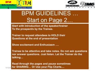 BPM
MATERIAL
   S

              BPM GUIDELINES …
               Start on Page 2…
       Start with Introduction of the speaker/trainer
       To the prospect/s by the Trainee.

       Trainer to request attendees to HOLD their
       Questions at the end of presentation

       Show excitement and Enthusiasm ….

       Trainee to be attentive and take notes. Do not ask questions
       nor answer questions. Just listen. Let the Trainer do the
       talking…

          Read through the pages and pause sometimes
          for SHARING… Or Use JR TRULY RICH Charts....
  5/12/2011                 RVCS your Flip MAKER                      1
 